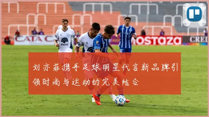 刘亦菲携手足球明星代言新品牌引领时尚与运动的完美结合