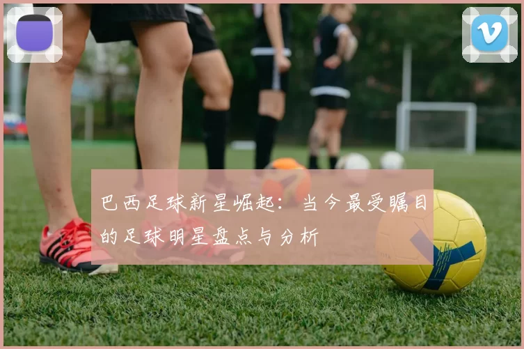 巴西足球新星崛起：当今最受瞩目的足球明星盘点与分析