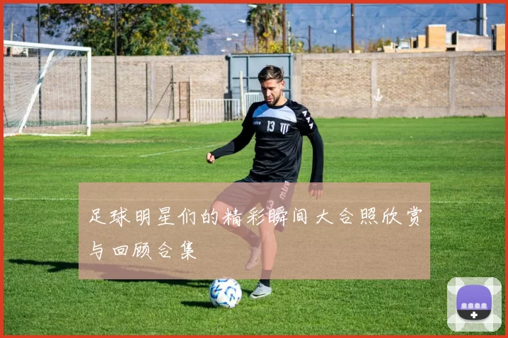 足球明星们的精彩瞬间大合照欣赏与回顾合集
