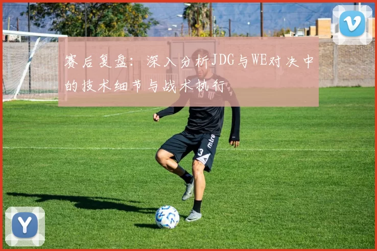 赛后复盘：深入分析JDG与WE对决中的技术细节与战术执行
