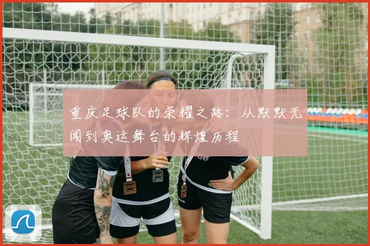 重庆足球队的荣耀之路：从默默无闻到奥运舞台的辉煌历程