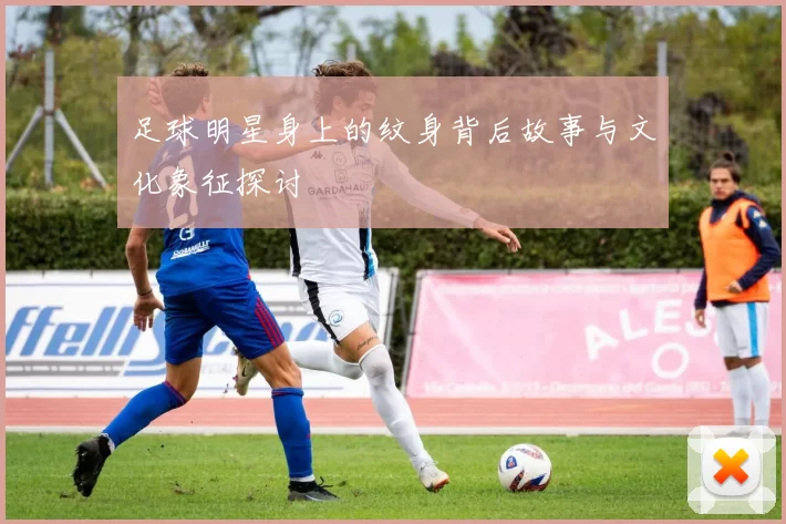 足球明星身上的纹身背后故事与文化象征探讨