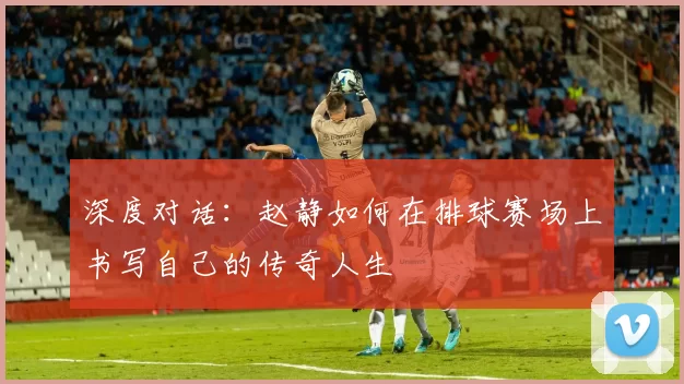 深度对话：赵静如何在排球赛场上书写自己的传奇人生