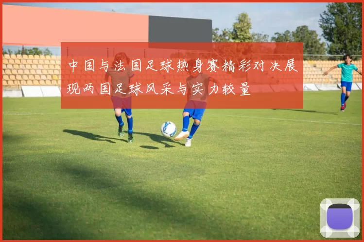 中国与法国足球热身赛精彩对决展现两国足球风采与实力较量
