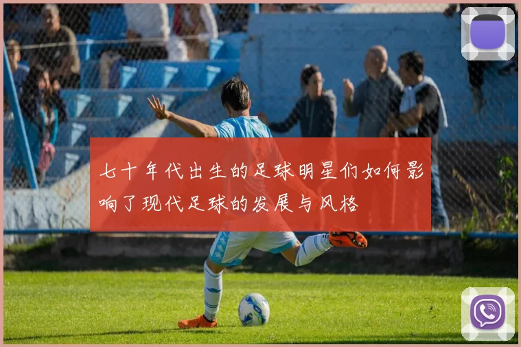 七十年代出生的足球明星们如何影响了现代足球的发展与风格