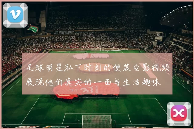 足球明星私下时刻的便装合影视频展现他们真实的一面与生活趣味
