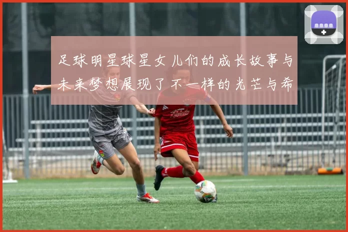 足球明星球星女儿们的成长故事与未来梦想展现了不一样的光芒与希望
