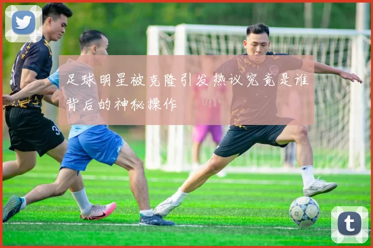 足球明星被克隆引发热议究竟是谁背后的神秘操作