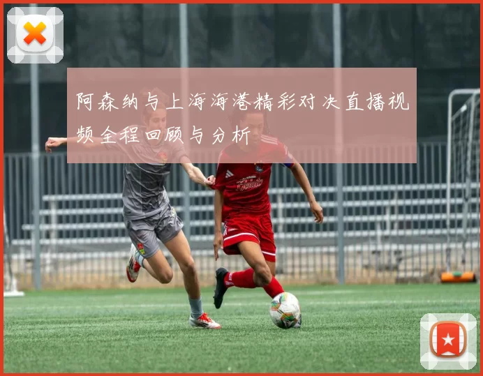 阿森纳与上海海港精彩对决直播视频全程回顾与分析