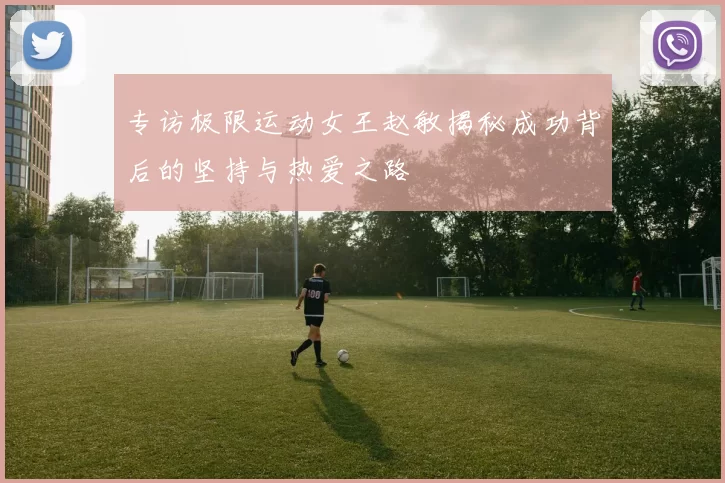 专访极限运动女王赵敏揭秘成功背后的坚持与热爱之路