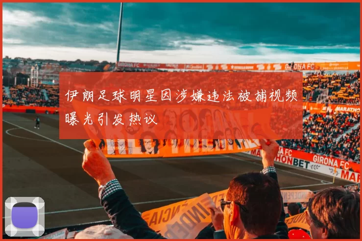 伊朗足球明星因涉嫌违法被捕视频曝光引发热议