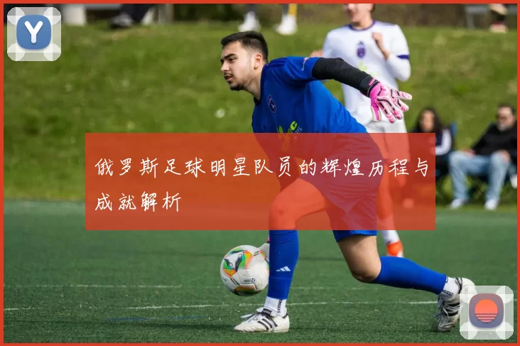 俄罗斯足球明星队员的辉煌历程与成就解析