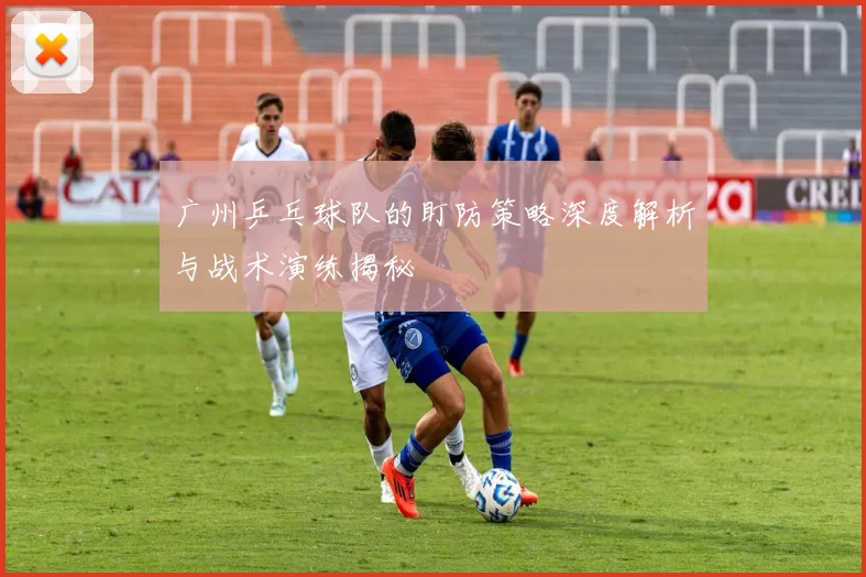 广州乒乓球队的盯防策略深度解析与战术演练揭秘