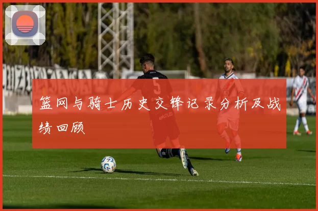 篮网与骑士历史交锋记录分析及战绩回顾