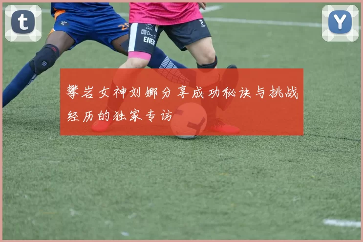 攀岩女神刘娜分享成功秘诀与挑战经历的独家专访