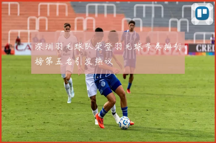 深圳羽毛球队荣登羽毛球节奏排行榜第五名引发热议