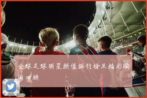 全球足球明星颜值排行榜及精彩瞬间回顾