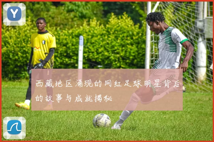 西藏地区涌现的网红足球明星背后的故事与成就揭秘