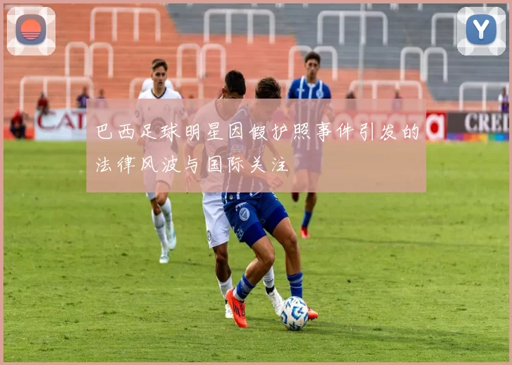 巴西足球明星因假护照事件引发的法律风波与国际关注