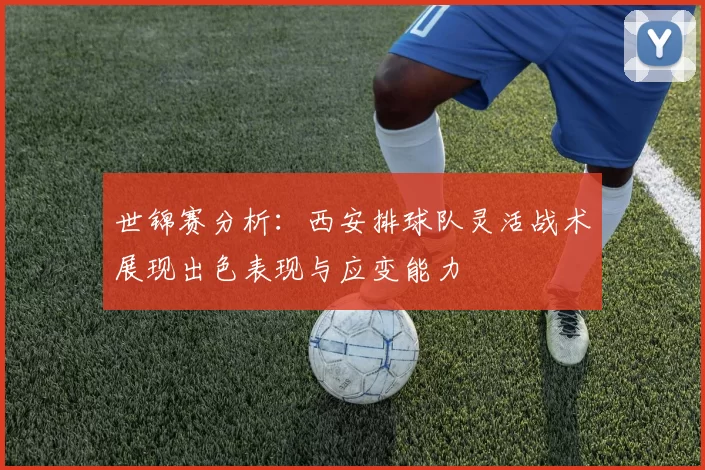 世锦赛分析：西安排球队灵活战术展现出色表现与应变能力