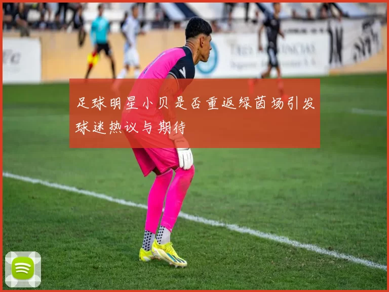 足球明星小贝是否重返绿茵场引发球迷热议与期待