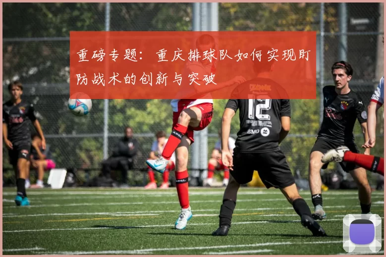 重磅专题：重庆排球队如何实现盯防战术的创新与突破