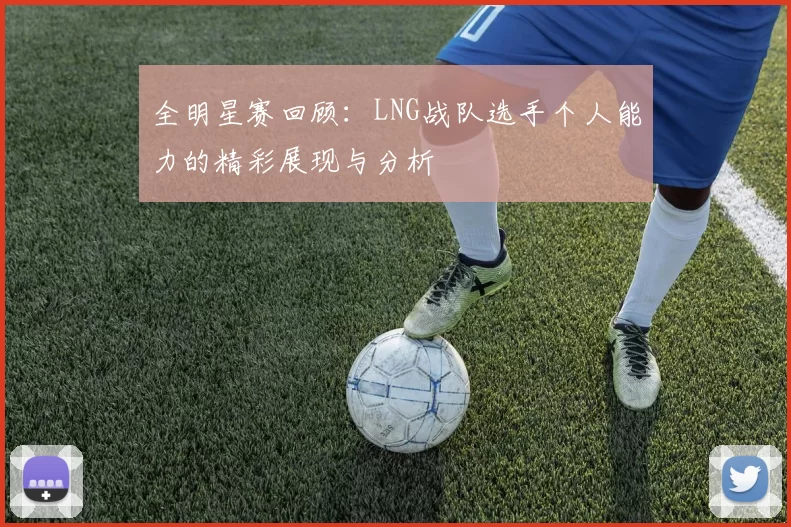 全明星赛回顾：LNG战队选手个人能力的精彩展现与分析