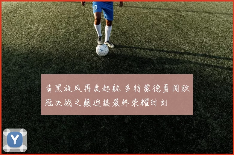 黄黑旋风再度起航 多特蒙德勇闯欧冠决战之巅迎接最终荣耀时刻