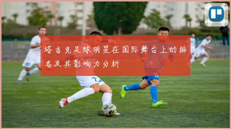 塔吉克足球明星在国际舞台上的排名及其影响力分析