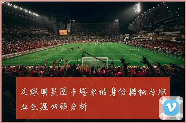 足球明星图卡塔尔的身份揭秘与职业生涯回顾分析