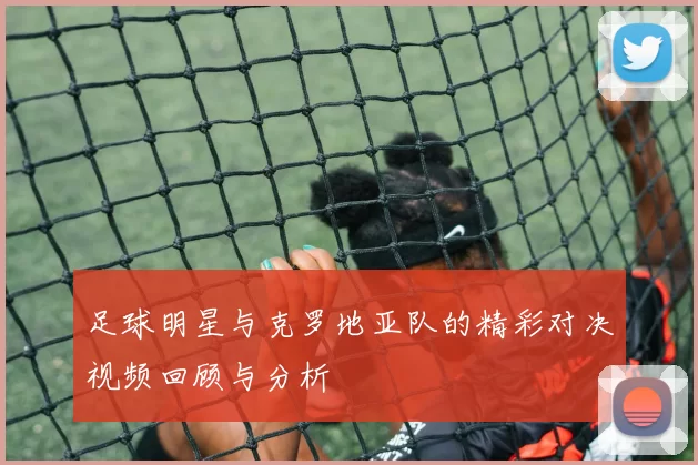 足球明星与克罗地亚队的精彩对决视频回顾与分析