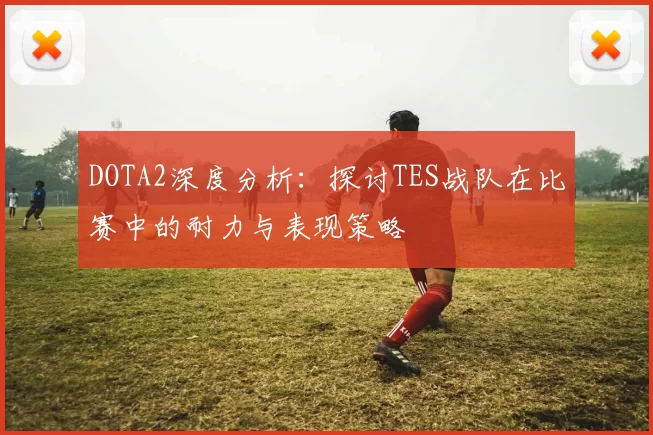 DOTA2深度分析：探讨TES战队在比赛中的耐力与表现策略