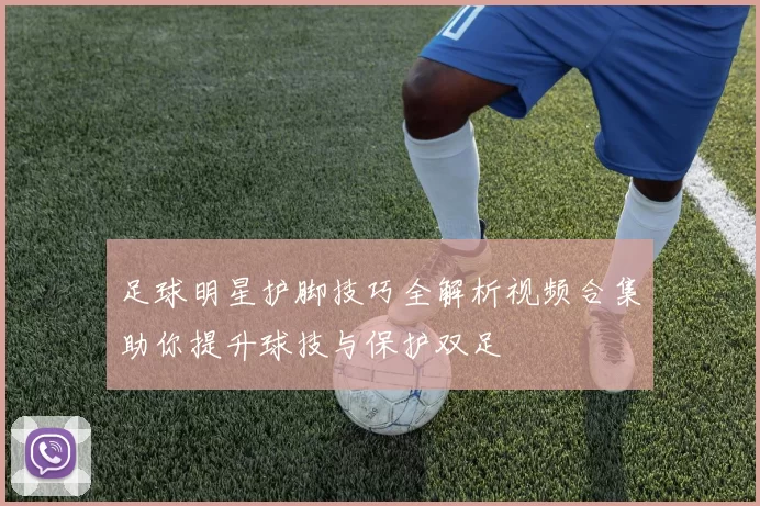足球明星护脚技巧全解析视频合集助你提升球技与保护双足
