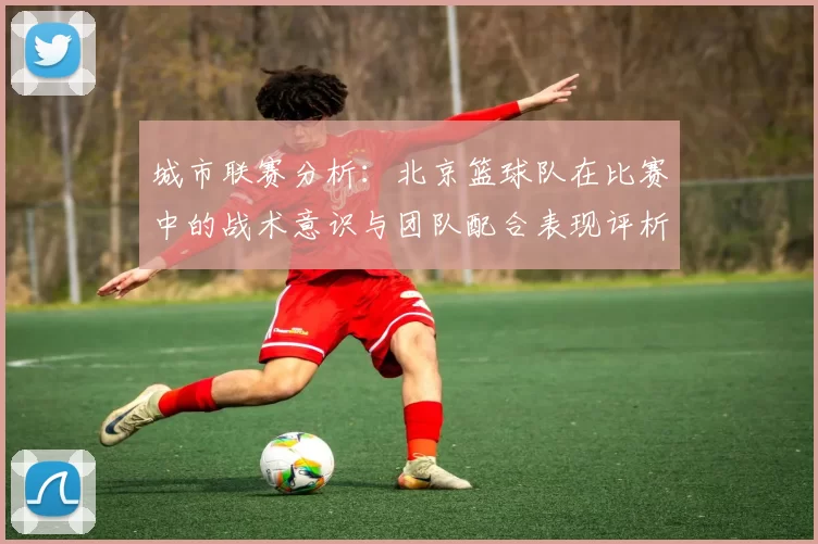 城市联赛分析：北京篮球队在比赛中的战术意识与团队配合表现评析