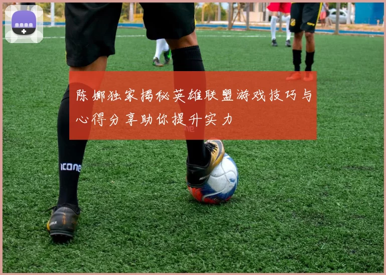 陈娜独家揭秘英雄联盟游戏技巧与心得分享助你提升实力