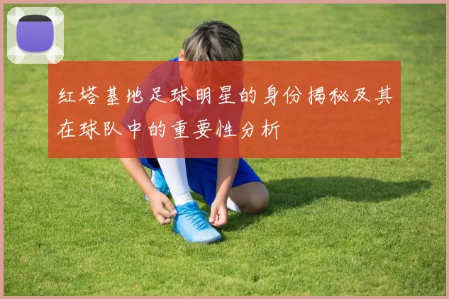 红塔基地足球明星的身份揭秘及其在球队中的重要性分析