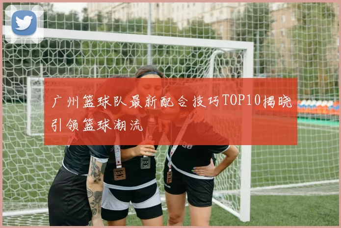 广州篮球队最新配合技巧TOP10揭晓引领篮球潮流
