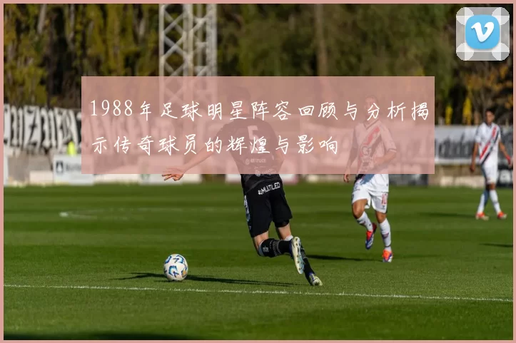 1988年足球明星阵容回顾与分析揭示传奇球员的辉煌与影响