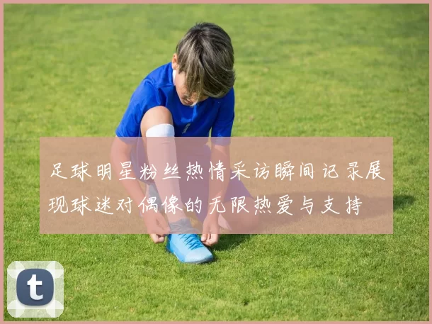 足球明星粉丝热情采访瞬间记录展现球迷对偶像的无限热爱与支持