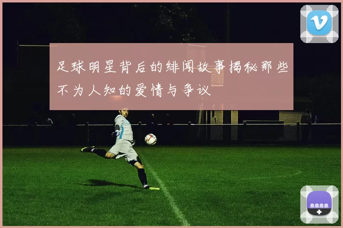 足球明星背后的绯闻故事揭秘那些不为人知的爱情与争议
