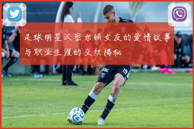 足球明星汉密尔顿女友的爱情故事与职业生涯的交织揭秘