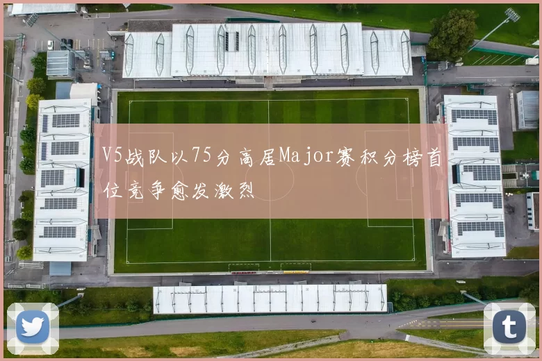 V5战队以75分高居Major赛积分榜首位竞争愈发激烈
