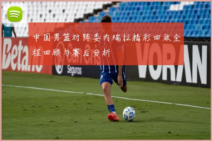 中国男篮对阵委内瑞拉精彩回放全程回顾与赛后分析