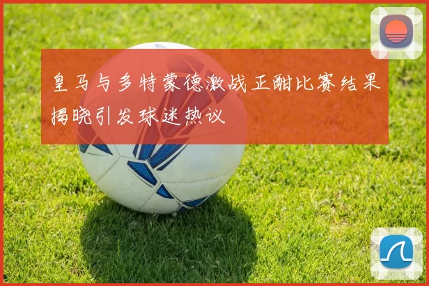 皇马与多特蒙德激战正酣比赛结果揭晓引发球迷热议