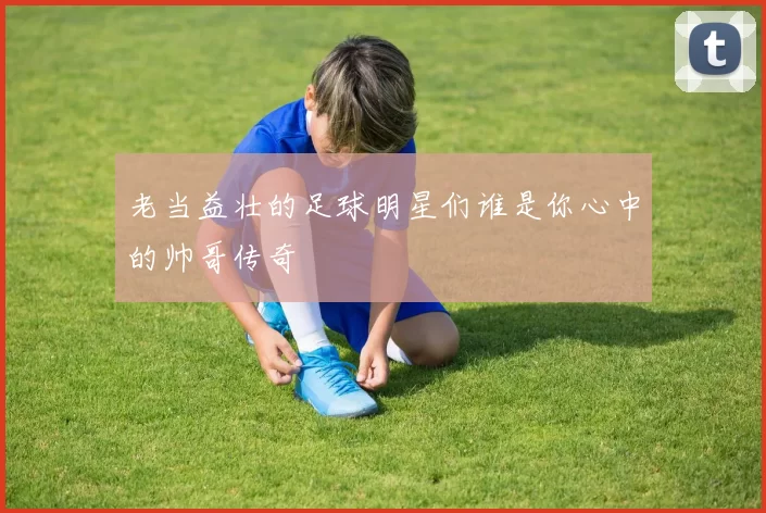 老当益壮的足球明星们谁是你心中的帅哥传奇